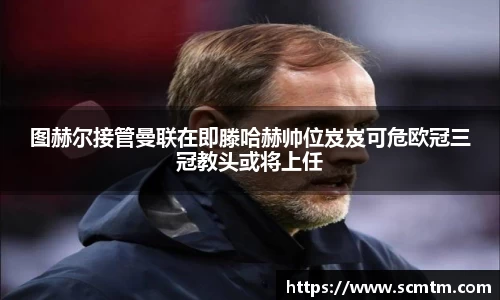 图赫尔接管曼联在即滕哈赫帅位岌岌可危欧冠三冠教头或将上任